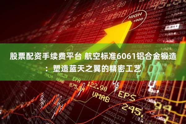 股票配资手续费平台 航空标准6061铝合金锻造：塑造蓝天之翼的精密工艺
