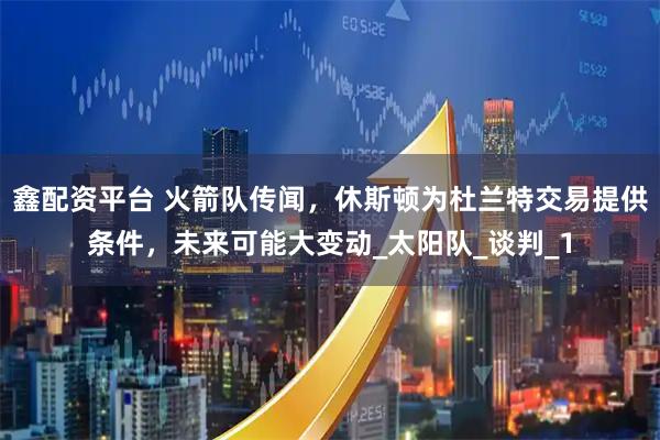 鑫配资平台 火箭队传闻，休斯顿为杜兰特交易提供条件，未来可能大变动_太阳队_谈判_1