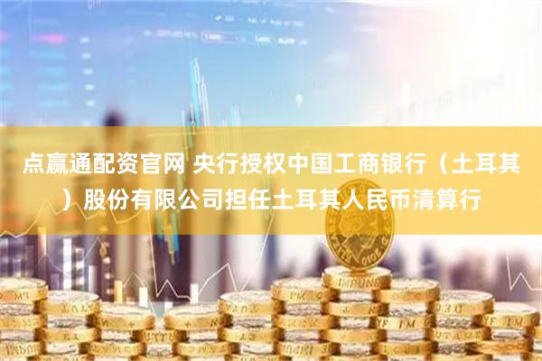 点赢通配资官网 央行授权中国工商银行（土耳其）股份有限公司担任土耳其人民币清算行
