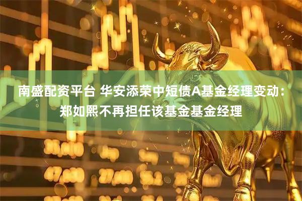 南盛配资平台 华安添荣中短债A基金经理变动：郑如熙不再担任该基金基金经理
