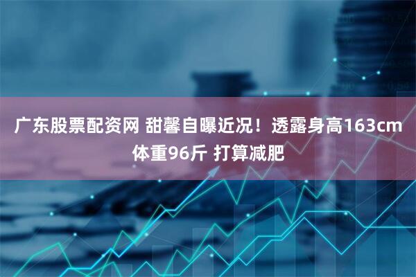 广东股票配资网 甜馨自曝近况！透露身高163cm体重96斤 打算减肥