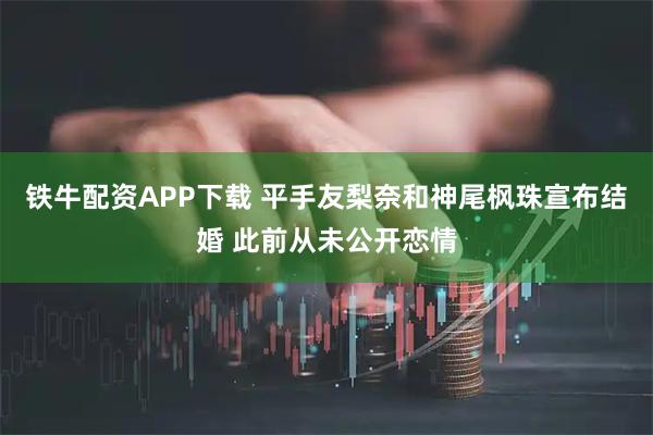 铁牛配资APP下载 平手友梨奈和神尾枫珠宣布结婚 此前从未公开恋情