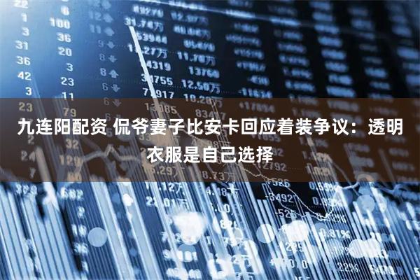 九连阳配资 侃爷妻子比安卡回应着装争议：透明衣服是自己选择