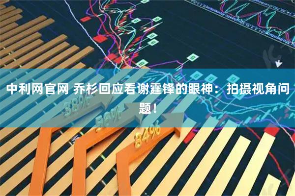 中利网官网 乔杉回应看谢霆锋的眼神：拍摄视角问题！