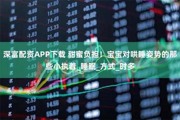 深富配资APP下载 甜蜜负担！宝宝对哄睡姿势的那些小执着_睡眠_方式_时多