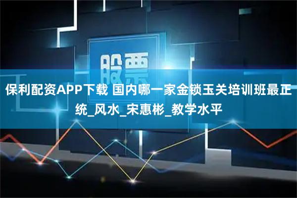 保利配资APP下载 国内哪一家金锁玉关培训班最正统_风水_宋惠彬_教学水平