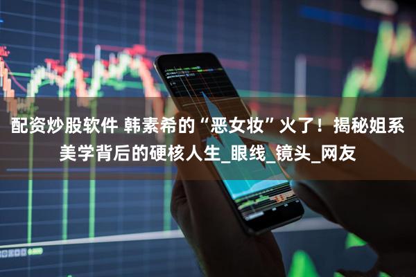 配资炒股软件 韩素希的“恶女妆”火了！揭秘姐系美学背后的硬核人生_眼线_镜头_网友