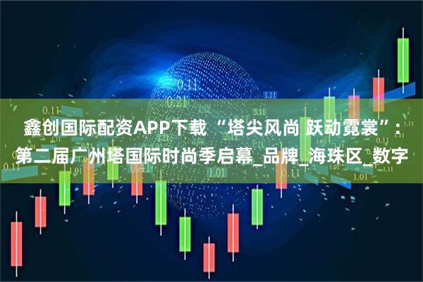 鑫创国际配资APP下载 “塔尖风尚 跃动霓裳”：第二届广州塔国际时尚季启幕_品牌_海珠区_数字