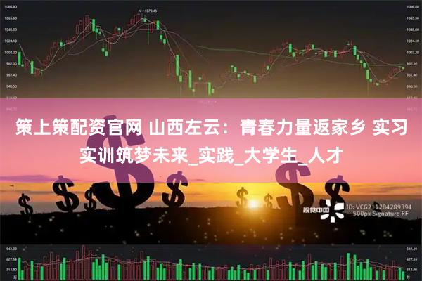 策上策配资官网 山西左云：青春力量返家乡 实习实训筑梦未来_实践_大学生_人才