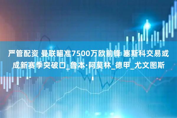 严管配资 曼联瞄准7500万欧前锋 塞斯科交易或成新赛季突破口_鲁本·阿莫林_德甲_尤文图斯