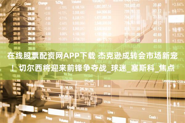 在线股票配资网APP下载 杰克逊成转会市场新宠！切尔西将迎来前锋争夺战_球迷_塞斯科_焦点