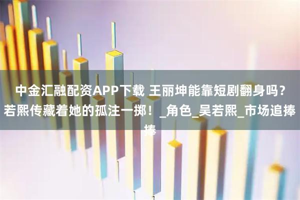 中金汇融配资APP下载 王丽坤能靠短剧翻身吗？若熙传藏着她的孤注一掷！_角色_吴若熙_市场追捧
