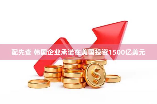 配先查 韩国企业承诺在美国投资1500亿美元