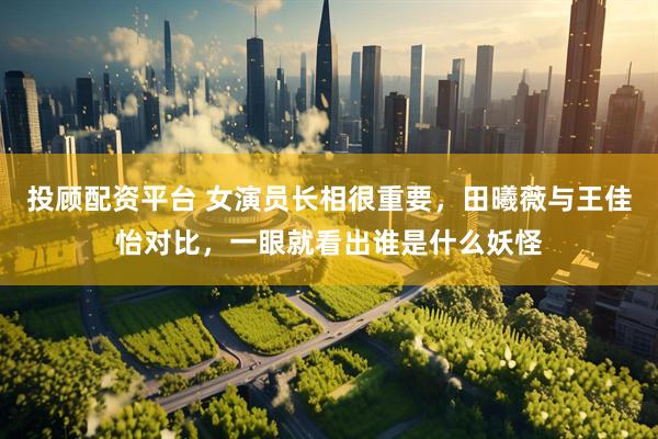 投顾配资平台 女演员长相很重要，田曦薇与王佳怡对比，一眼就看出谁是什么妖怪