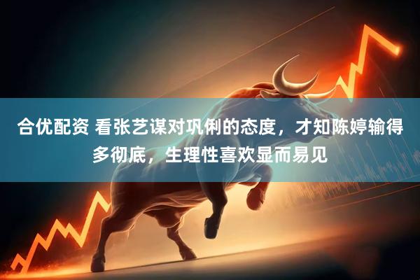 合优配资 看张艺谋对巩俐的态度，才知陈婷输得多彻底，生理性喜欢显而易见