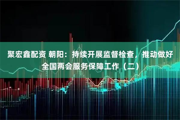 聚宏鑫配资 朝阳：持续开展监督检查，推动做好全国两会服务保障工作（二）