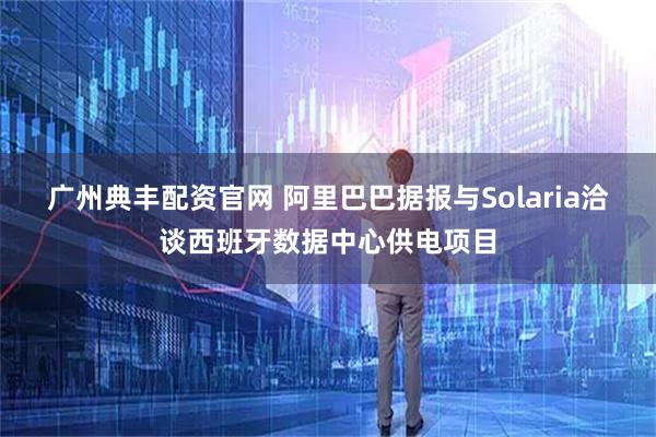 广州典丰配资官网 阿里巴巴据报与Solaria洽谈西班牙数据中心供电项目